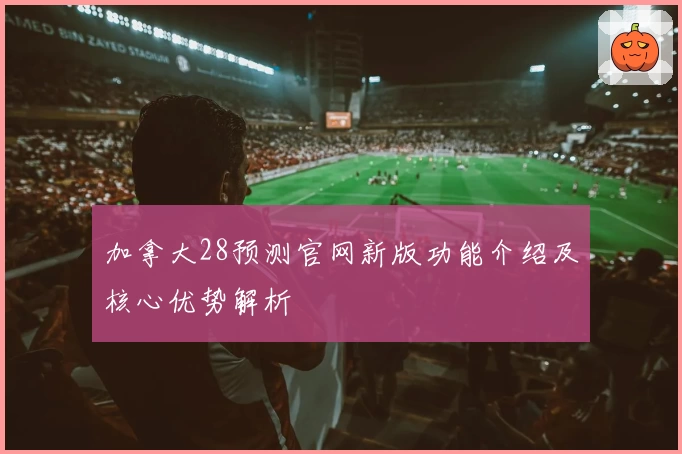 加拿大28预测官网新版功能介绍及核心优势解析